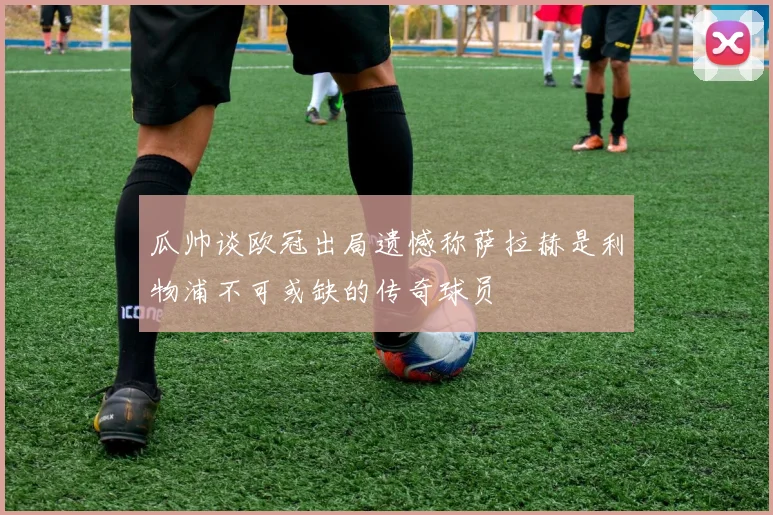 瓜帅谈欧冠出局遗憾称萨拉赫是利物浦不可或缺的传奇球员