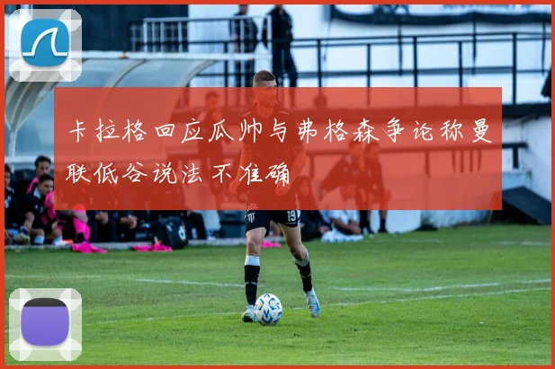 卡拉格回应瓜帅与弗格森争论称曼联低谷说法不准确