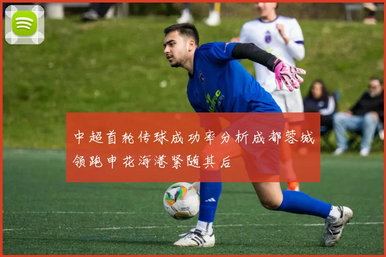 中超首轮传球成功率分析成都蓉城领跑申花海港紧随其后