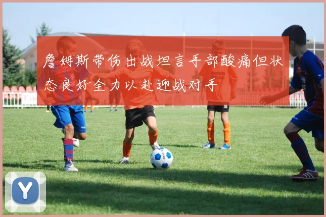 詹姆斯带伤出战坦言手部酸痛但状态良好全力以赴迎战对手