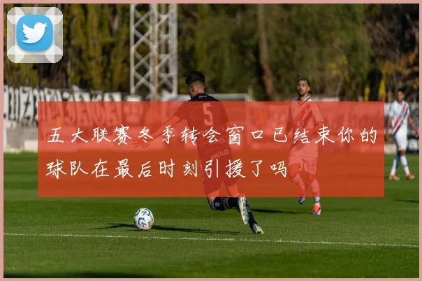 五大联赛冬季转会窗口已结束你的球队在最后时刻引援了吗