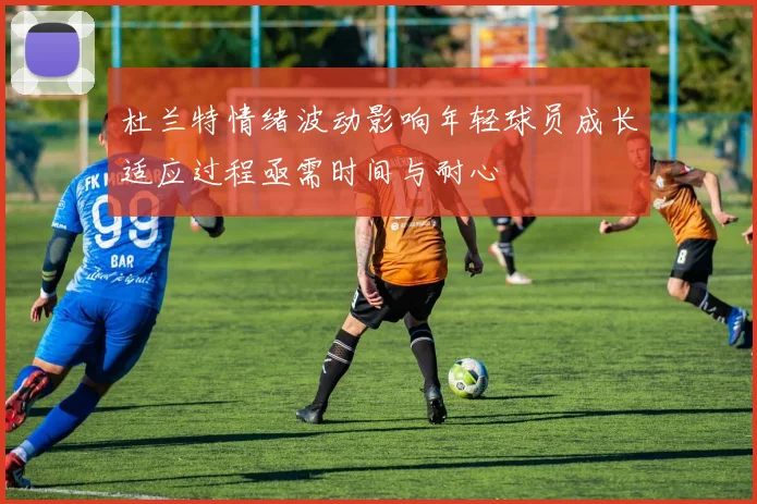 杜兰特情绪波动影响年轻球员成长适应过程亟需时间与耐心