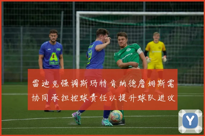 雷迪克强调斯玛特肯纳德詹姆斯需协同承担控球责任以提升球队进攻效率