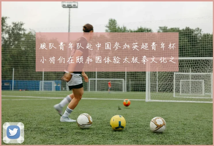 狼队青年队赴中国参加英超青年杯小将们在颐和园体验太极拳文化之旅