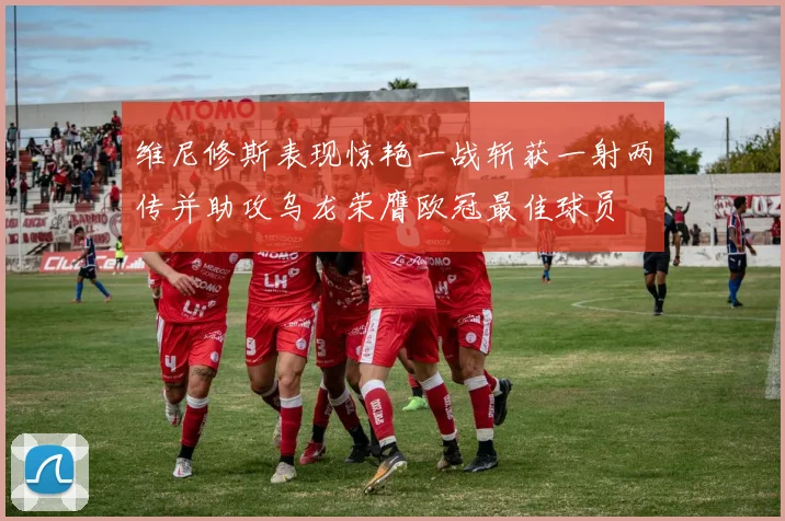 维尼修斯表现惊艳一战斩获一射两传并助攻乌龙荣膺欧冠最佳球员