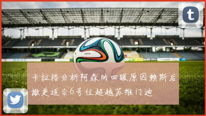 卡拉格分析阿森纳回暖原因赖斯后撤更适合6号位超越苏维门迪
