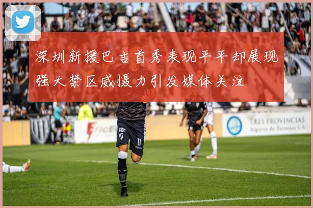 深圳新援巴吉首秀表现平平却展现强大禁区威慑力引发媒体关注