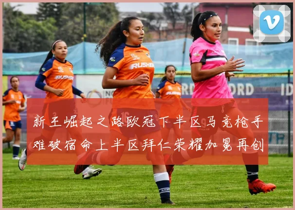 新王崛起之路欧冠下半区马竞枪手难破宿命上半区拜仁荣耀加冕再创辉煌