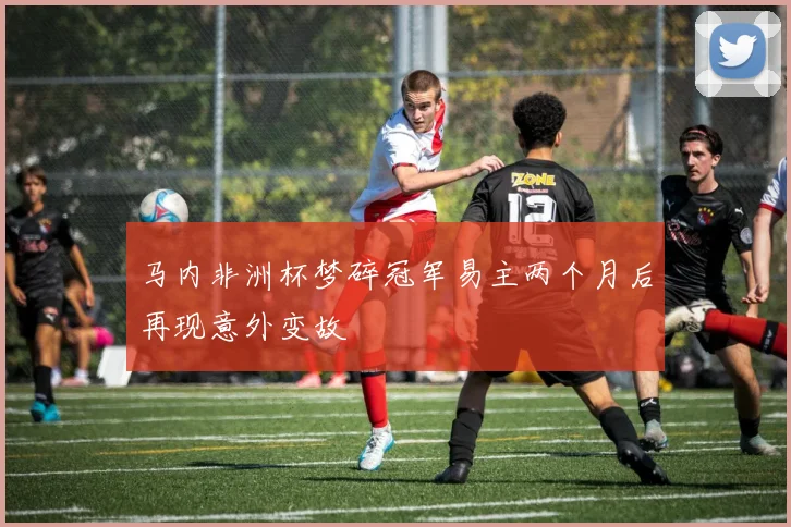 马内非洲杯梦碎冠军易主两个月后再现意外变故