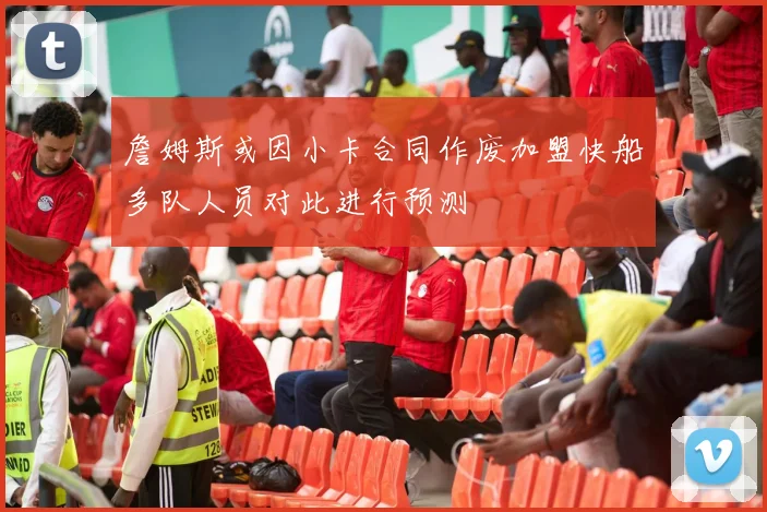 詹姆斯或因小卡合同作废加盟快船多队人员对此进行预测