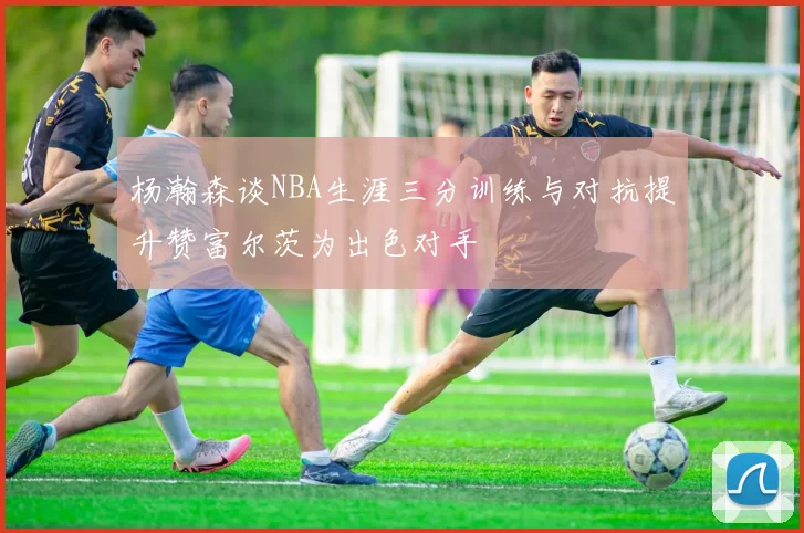 杨瀚森谈NBA生涯三分训练与对抗提升赞富尔茨为出色对手