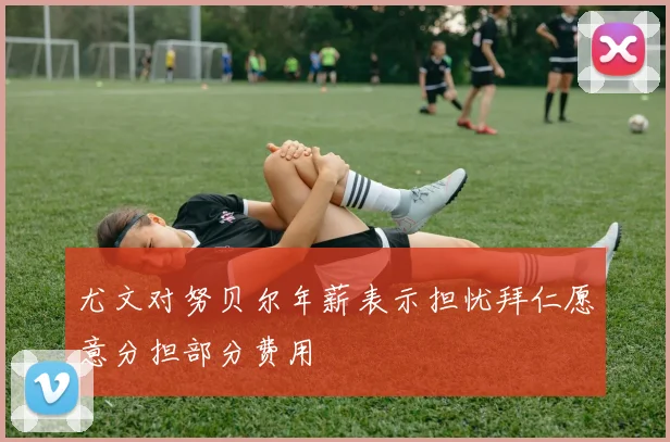 尤文对努贝尔年薪表示担忧拜仁愿意分担部分费用