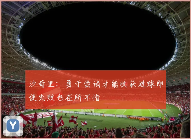 沙奇里：勇于尝试才能收获进球即使失败也在所不惜