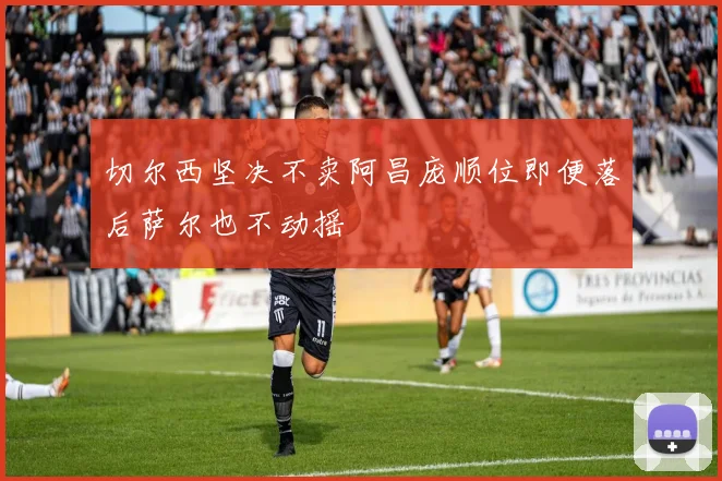 切尔西坚决不卖阿昌庞顺位即便落后萨尔也不动摇