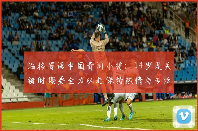 温格寄语中国青训小将：14岁是关键时期要全力以赴保持热情与专注