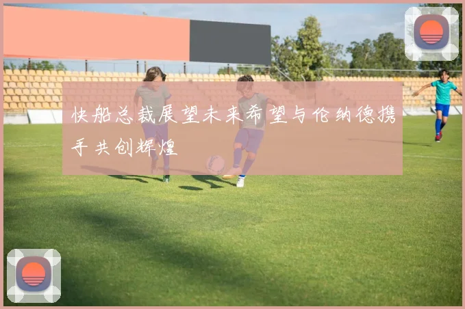 快船总裁展望未来希望与伦纳德携手共创辉煌